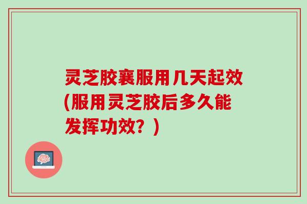 灵芝胶襄服用几天起效(服用灵芝胶后多久能发挥功效？)