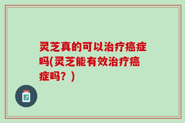 灵芝真的可以治疗癌症吗(灵芝能有效治疗癌症吗？)