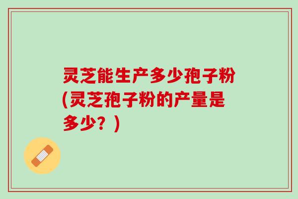 灵芝能生产多少孢子粉(灵芝孢子粉的产量是多少？)