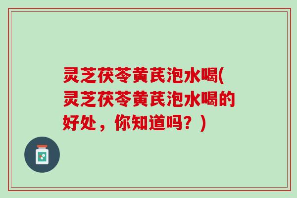 灵芝茯苓黄芪泡水喝(灵芝茯苓黄芪泡水喝的好处，你知道吗？)