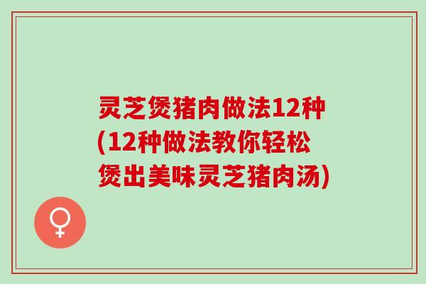 灵芝煲猪肉做法12种(12种做法教你轻松煲出美味灵芝猪肉汤)