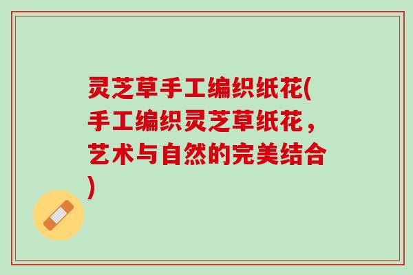 灵芝草手工编织纸花(手工编织灵芝草纸花，艺术与自然的完美结合)