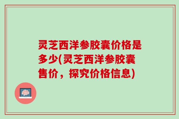 灵芝西洋参胶囊价格是多少(灵芝西洋参胶囊售价，探究价格信息)