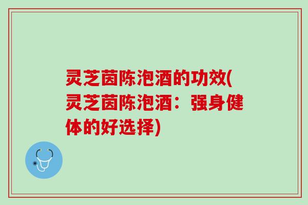 灵芝茵陈泡酒的功效(灵芝茵陈泡酒：强身健体的好选择)