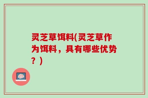 灵芝草饵料(灵芝草作为饵料，具有哪些优势？)