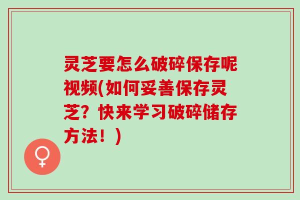 灵芝要怎么破碎保存呢视频(如何妥善保存灵芝？快来学习破碎储存方法！)