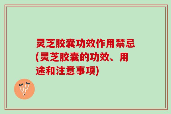 灵芝胶囊功效作用禁忌(灵芝胶囊的功效、用途和注意事项)