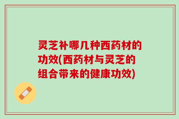 灵芝补哪几种西药材的功效(西药材与灵芝的组合带来的健康功效)