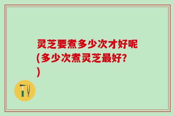 灵芝要煮多少次才好呢(多少次煮灵芝最好？)