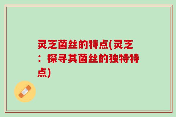 灵芝菌丝的特点(灵芝：探寻其菌丝的独特特点)