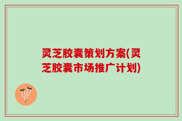 灵芝胶囊策划方案(灵芝胶囊市场推广计划)