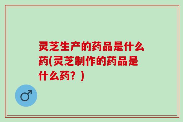 灵芝生产的药品是什么药(灵芝制作的药品是什么药？)