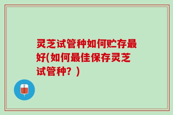 灵芝试管种如何贮存最好(如何最佳保存灵芝试管种？)