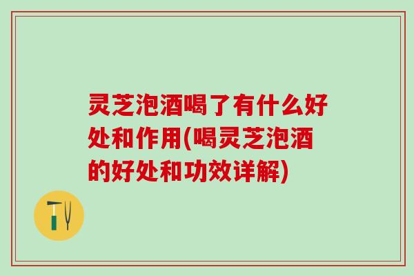 灵芝泡酒喝了有什么好处和作用(喝灵芝泡酒的好处和功效详解)
