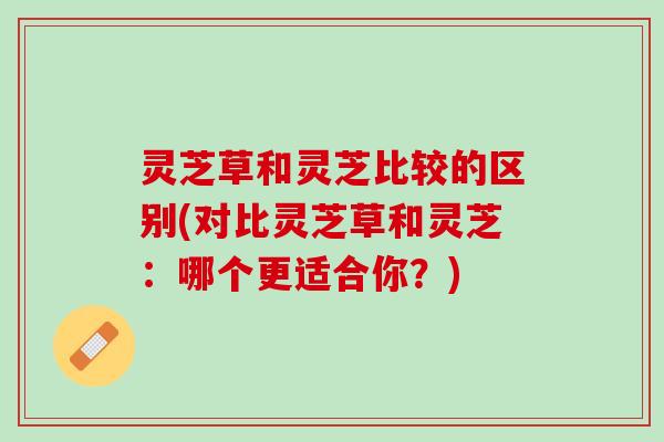灵芝草和灵芝比较的区别(对比灵芝草和灵芝:哪个更适合你?) 灵芝草和灵芝比较的区别(对比灵芝草和灵芝:哪个更适合你?)