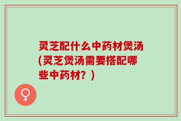 灵芝配什么中药材煲汤(灵芝煲汤需要搭配哪些中药材？)