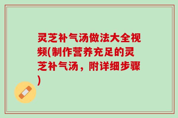 灵芝补气汤做法大全视频(制作营养充足的灵芝补气汤，附详细步骤)