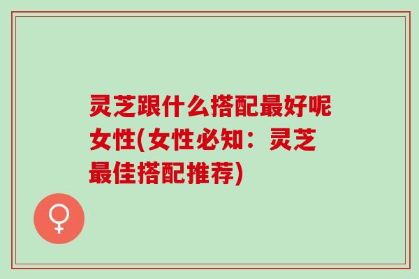 灵芝跟什么搭配最好呢女性(女性必知：灵芝最佳搭配推荐)