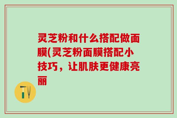 灵芝粉和什么搭配做面膜(灵芝粉面膜搭配小技巧，让肌肤更健康亮丽
