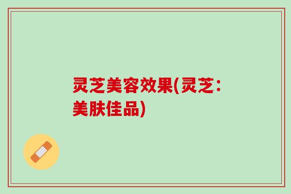 灵芝美容效果(灵芝：美肤佳品)