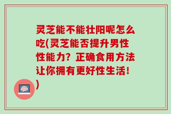 灵芝能不能壮阳呢怎么吃(灵芝能否提升男性性能力？正确食用方法让你拥有更好性生活！)