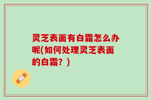 灵芝表面有白霜怎么办呢(如何处理灵芝表面的白霜？)