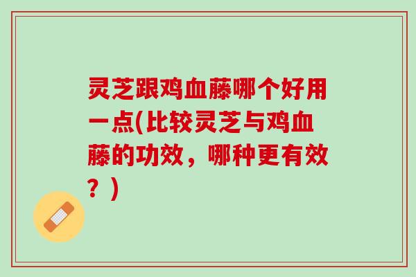 灵芝跟鸡血藤哪个好用一点(比较灵芝与鸡血藤的功效，哪种更有效？)