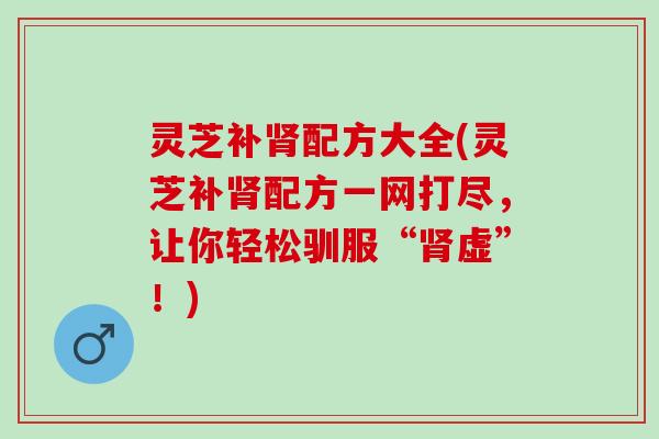 灵芝补肾配方大全(灵芝补肾配方一网打尽，让你轻松驯服“肾虚”！)