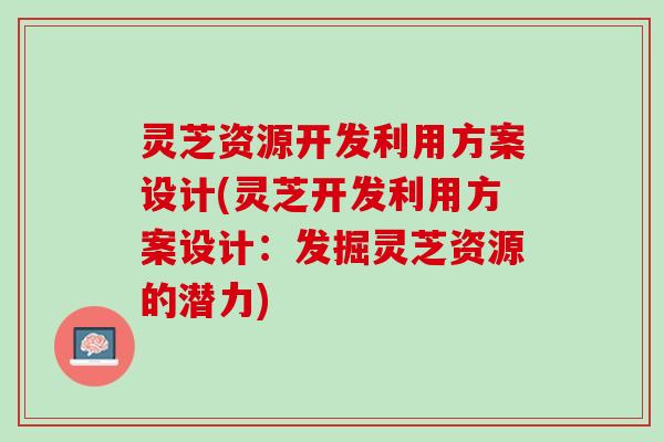 灵芝资源开发利用方案设计(灵芝开发利用方案设计：发掘灵芝资源的潜力)