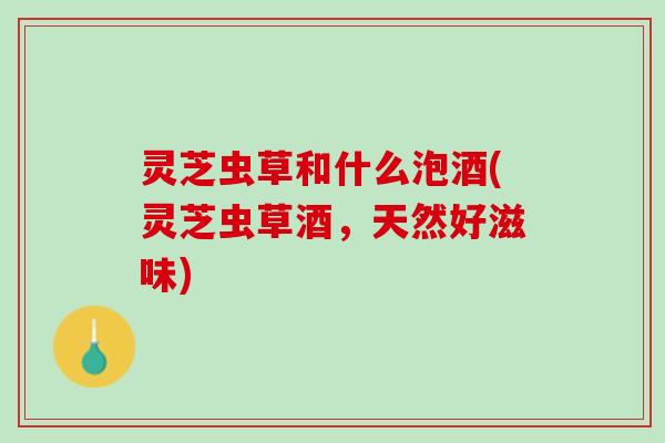 灵芝虫草和什么泡酒(灵芝虫草酒，天然好滋味)