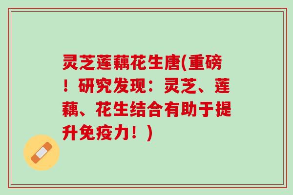 灵芝莲藕花生唐(重磅！研究发现：灵芝、莲藕、花生结合有助于提升免疫力！)
