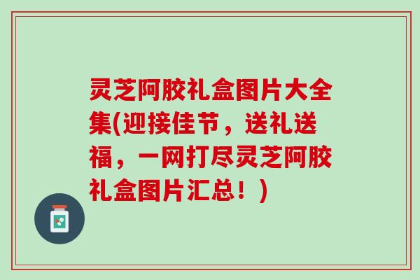 灵芝阿胶礼盒图片大全集(迎接佳节，送礼送福，一网打尽灵芝阿胶礼盒图片汇总！)
