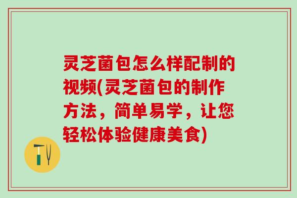 灵芝菌包怎么样配制的视频(灵芝菌包的制作方法，简单易学，让您轻松体验健康美食)