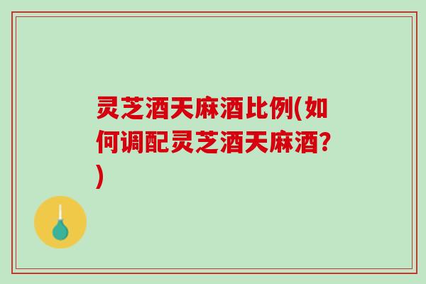 灵芝酒天麻酒比例(如何调配灵芝酒天麻酒？)