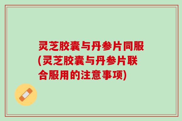 灵芝胶囊与丹参片同服(灵芝胶囊与丹参片联合服用的注意事项)