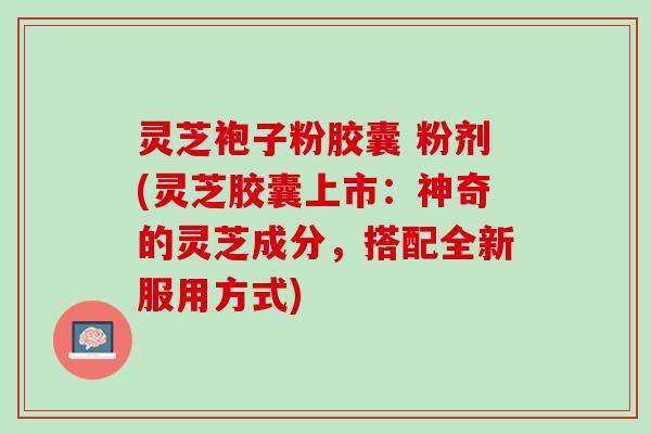 灵芝袍子粉胶囊 粉剂(灵芝胶囊上市：神奇的灵芝成分，搭配全新服用方式)