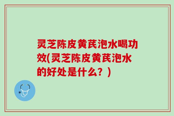 灵芝陈皮黄芪泡水喝功效(灵芝陈皮黄芪泡水的好处是什么？)