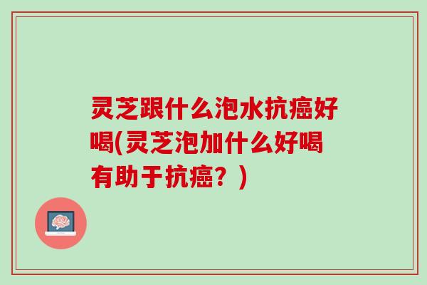 灵芝跟什么泡水抗好喝(灵芝泡加什么好喝有助于抗?) 灵芝跟什么泡水抗好喝(灵芝泡加什么好喝有助于抗?)