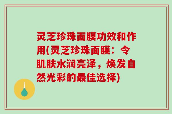 灵芝珍珠面膜功效和作用(灵芝珍珠面膜:令水润亮泽,焕发自然光彩的佳选择) 灵芝珍珠面膜功效和作用(灵芝珍珠面膜:令水润亮泽,焕发自然光彩的佳选择)