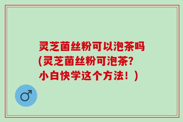 灵芝菌丝粉可以泡茶吗(灵芝菌丝粉可泡茶?小白快学这个方法!) 灵芝菌丝粉可以泡茶吗(灵芝菌丝粉可泡茶?小白快学这个方法!)