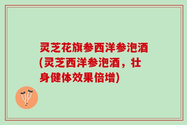 灵芝花旗参西洋参泡酒(灵芝西洋参泡酒，壮身健体效果倍增)