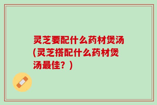 灵芝要配什么药材煲汤(灵芝搭配什么药材煲汤最佳？)
