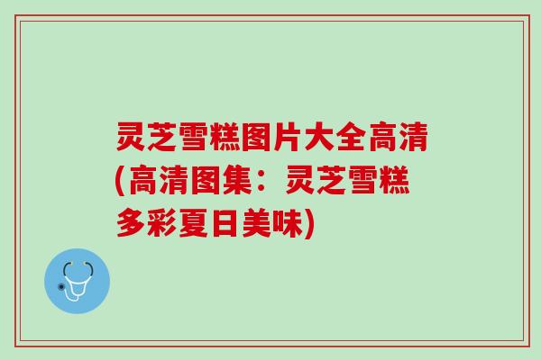 灵芝雪糕图片大全高清(高清图集:灵芝雪糕多彩夏日美味) 灵芝雪糕图片大全高清(高清图集:灵芝雪糕多彩夏日美味)