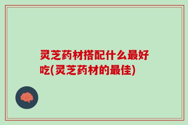 灵芝药材搭配什么最好吃(灵芝药材的最佳)
