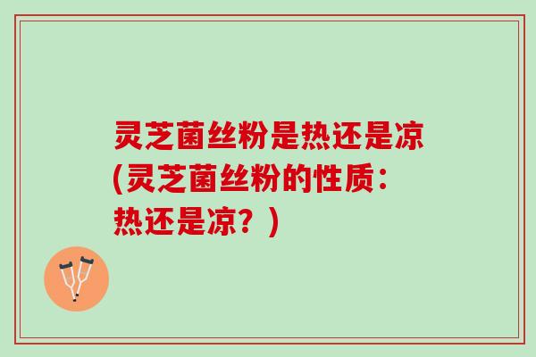 灵芝菌丝粉是热还是凉(灵芝菌丝粉的性质：热还是凉？)