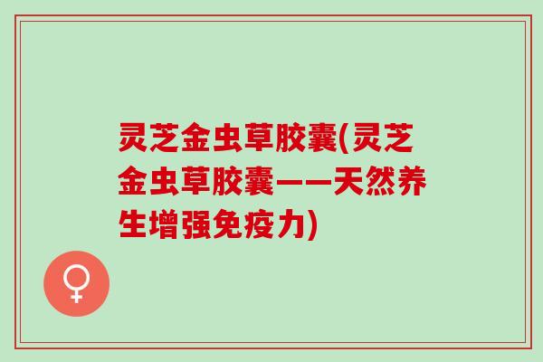 灵芝金虫草胶囊(灵芝金虫草胶囊——天然养生增强免疫力) 灵芝金虫草胶囊(灵芝金虫草胶囊——天然养生增强免疫力)