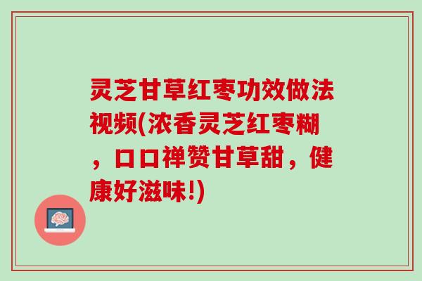 灵芝甘草红枣功效做法视频(浓香灵芝红枣糊，口口禅赞甘草甜，健康好滋味!)