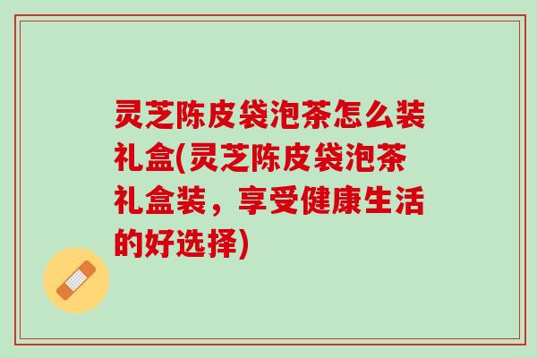 灵芝陈皮袋泡茶怎么装礼盒(灵芝陈皮袋泡茶礼盒装，享受健康生活的好选择)