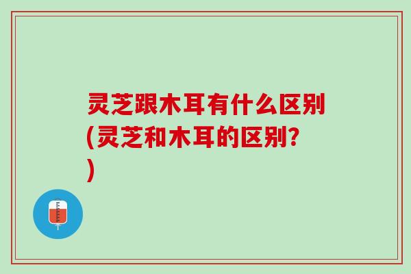 灵芝跟木耳有什么区别(灵芝和木耳的区别？)