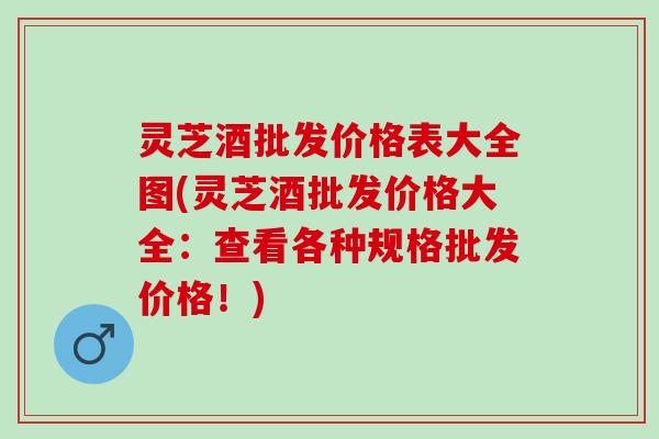 灵芝酒批发价格表大全图(灵芝酒批发价格大全：查看各种规格批发价格！)